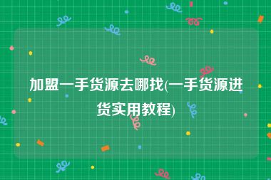 加盟一手货源去哪找(一手货源进货实用教程)