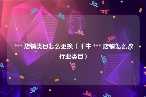  *** 店铺类目怎么更换〈千牛 *** 店铺怎么改行业类目〉