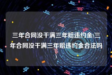 三年合同没干满三年赔违约金(三年合同没干满三年赔违约金合法吗)