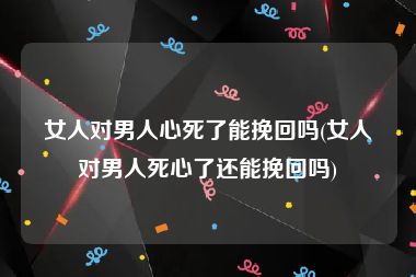 女人对男人心死了能挽回吗(女人对男人死心了还能挽回吗)