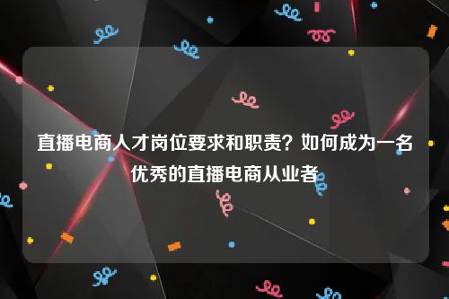 直播电商人才岗位要求和职责？如何成为一名优秀的直播电商从业者