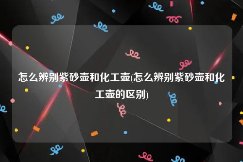 怎么辨别紫砂壶和化工壶(怎么辨别紫砂壶和化工壶的区别)