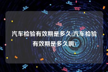 汽车检验有效期是多久(汽车检验有效期是多久啊)