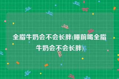 全脂牛奶会不会长胖(睡前喝全脂牛奶会不会长胖)
