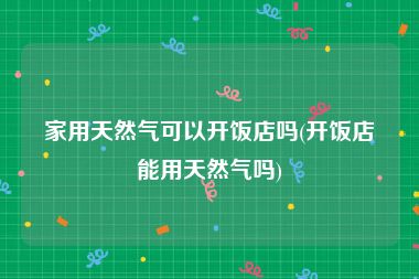 家用天然气可以开饭店吗(开饭店能用天然气吗)