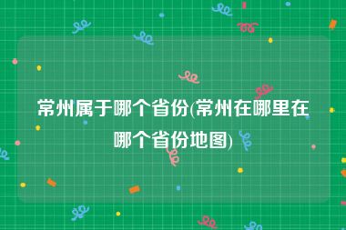常州属于哪个省份(常州在哪里在哪个省份地图)