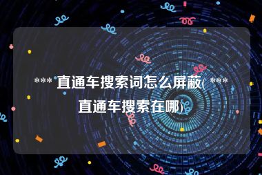 *** 直通车搜索词怎么屏蔽( *** 直通车搜索在哪)