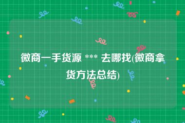微商一手货源 *** 去哪找(微商拿货方法总结)
