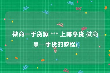 微商一手货源 *** 上哪拿货(微商拿一手货的教程)
