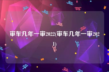 审车几年一审2022(审车几年一审2021)