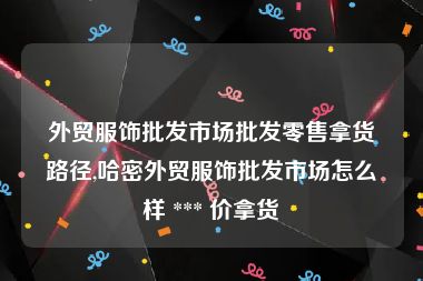 外贸服饰批发市场批发零售拿货路径,哈密外贸服饰批发市场怎么样 *** 价拿货