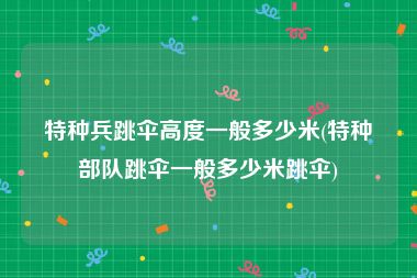 特种兵跳伞高度一般多少米(特种部队跳伞一般多少米跳伞)