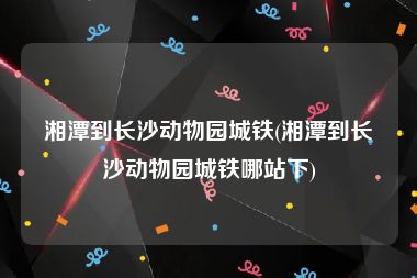 湘潭到长沙动物园城铁(湘潭到长沙动物园城铁哪站下)