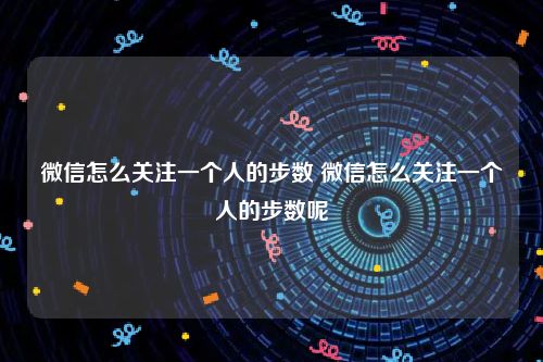 微信怎么关注一个人的步数 微信怎么关注一个人的步数呢