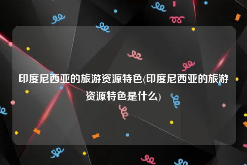 印度尼西亚的旅游资源特色(印度尼西亚的旅游资源特色是什么)