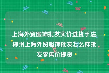上海外贸服饰批发实价进货手法,郴州上海外贸服饰批发怎么样批发零售价提货