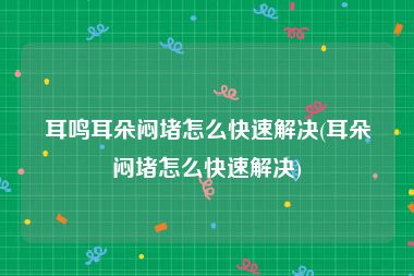 耳鸣耳朵闷堵怎么快速解决(耳朵闷堵怎么快速解决)