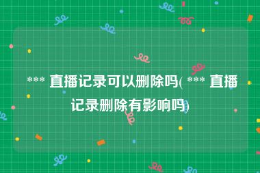  *** 直播记录可以删除吗( *** 直播记录删除有影响吗)