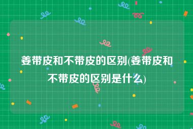 姜带皮和不带皮的区别(姜带皮和不带皮的区别是什么)
