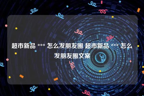 超市新品 *** 怎么发朋友圈 超市新品 *** 怎么发朋友圈文案