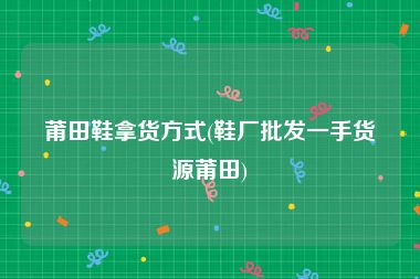 莆田鞋拿货方式(鞋厂批发一手货源莆田)
