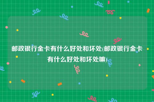 邮政银行金卡有什么好处和坏处(邮政银行金卡有什么好处和坏处嘛)
