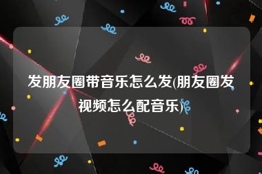 发朋友圈带音乐怎么发(朋友圈发视频怎么配音乐)