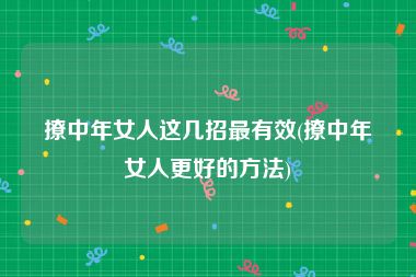 撩中年女人这几招最有效(撩中年女人更好的方法)
