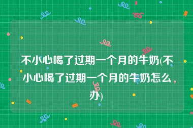 不小心喝了过期一个月的牛奶(不小心喝了过期一个月的牛奶怎么办)