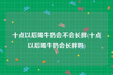 十点以后喝牛奶会不会长胖(十点以后喝牛奶会长胖吗)