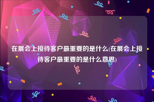 在展会上接待客户最重要的是什么(在展会上接待客户最重要的是什么意思)