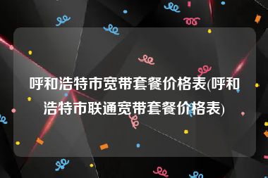 呼和浩特市宽带套餐价格表(呼和浩特市联通宽带套餐价格表)