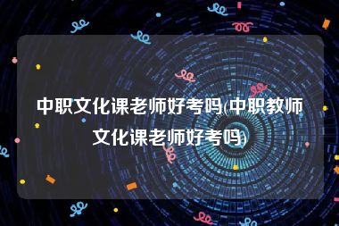 中职文化课老师好考吗(中职教师文化课老师好考吗)