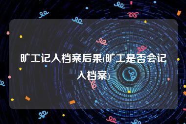 旷工记入档案后果(旷工是否会记入档案)