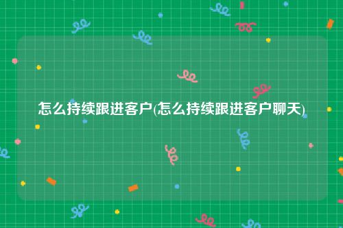怎么持续跟进客户(怎么持续跟进客户聊天)