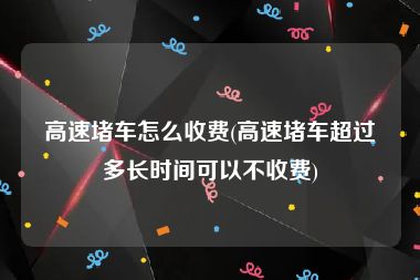 高速堵车怎么收费(高速堵车超过多长时间可以不收费)
