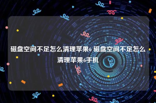 磁盘空间不足怎么清理苹果6 磁盘空间不足怎么清理苹果6手机
