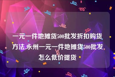 一元一件地摊货500批发折扣购货方法,永州一元一件地摊货500批发怎么低价提货