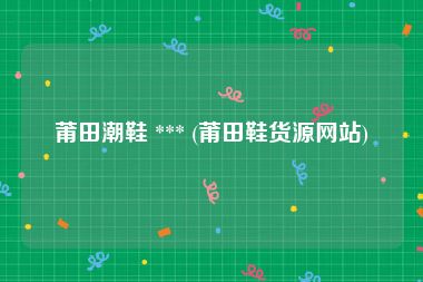 莆田潮鞋 *** (莆田鞋货源网站)