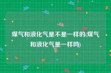煤气和液化气是不是一样的(煤气和液化气是一样吗)
