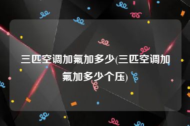 三匹空调加氟加多少(三匹空调加氟加多少个压)