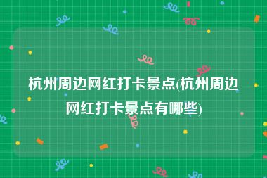 杭州周边网红打卡景点(杭州周边网红打卡景点有哪些)