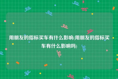 用朋友的指标买车有什么影响(用朋友的指标买车有什么影响吗)