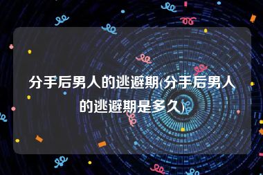 分手后男人的逃避期(分手后男人的逃避期是多久)