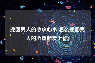 挽回男人的心攻心术(怎么挽回男人的心重新爱上你)