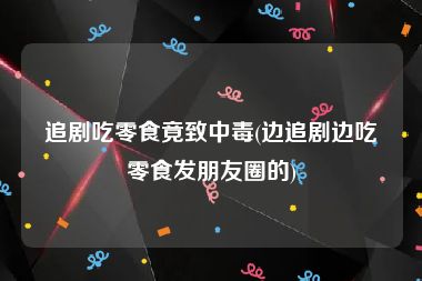 追剧吃零食竟致中毒(边追剧边吃零食发朋友圈的)
