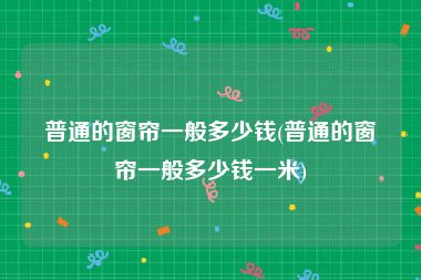 普通的窗帘一般多少钱(普通的窗帘一般多少钱一米)