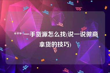  *** 一手货源怎么找(说一说微商拿货的技巧)