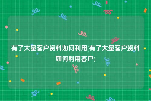 有了大量客户资料如何利用(有了大量客户资料如何利用客户)