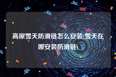 高原雪天防滑链怎么安装(雪天在哪安装防滑链)